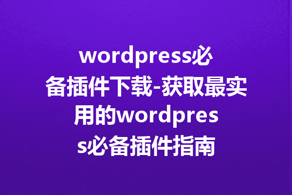 wordpress必备插件下载-获取最实用的wordpress必备插件指南
