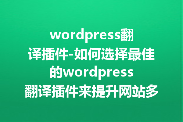 wordpress翻译插件-如何选择最佳的wordpress翻译插件来提升网站多语言功能