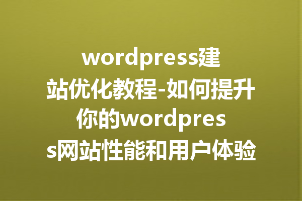 wordpress建站优化教程-如何提升你的wordpress网站性能和用户体验