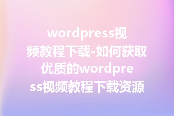 wordpress视频教程下载-如何获取优质的wordpress视频教程下载资源