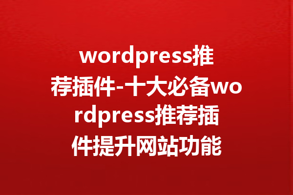 wordpress推荐插件-十大必备wordpress推荐插件提升网站功能