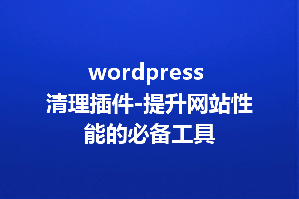 wordpress 清理插件-提升网站性能的必备工具