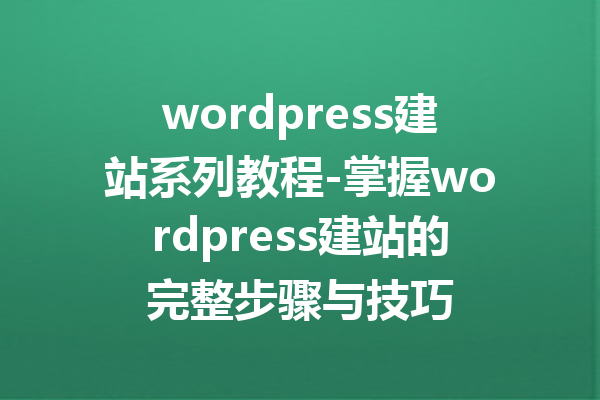wordpress建站系列教程-掌握wordpress建站的完整步骤与技巧
