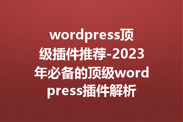 wordpress顶级插件推荐-2023年必备的顶级wordpress插件解析