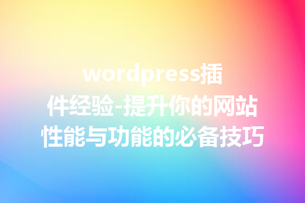 wordpress插件经验-提升你的网站性能与功能的必备技巧