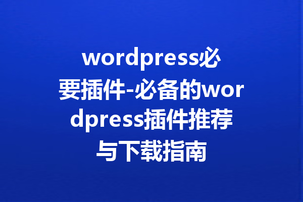wordpress必要插件-必备的wordpress插件推荐与下载指南