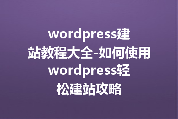wordpress建站教程大全-如何使用wordpress轻松建站攻略