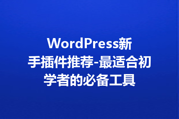 WordPress新手插件推荐-最适合初学者的必备工具