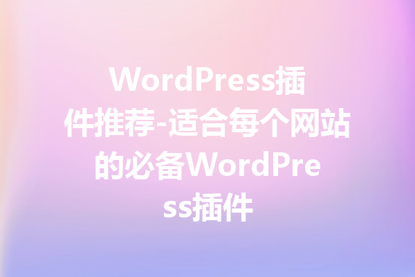 WordPress插件推荐-适合每个网站的必备WordPress插件