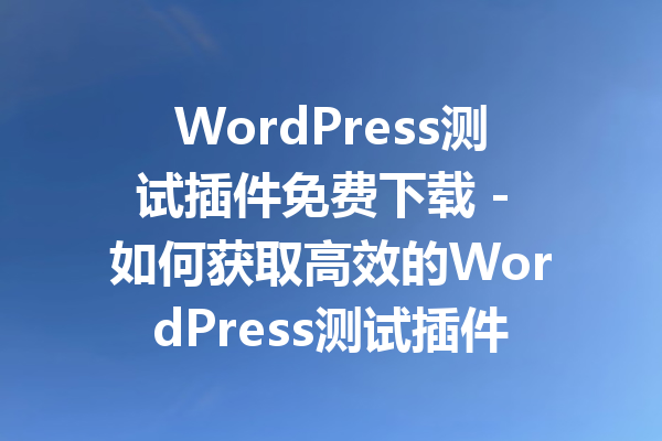 WordPress测试插件免费下载 - 如何获取高效的WordPress测试插件