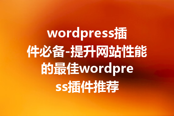 wordpress插件必备-提升网站性能的最佳wordpress插件推荐