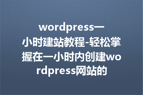 wordpress一小时建站教程-轻松掌握在一小时内创建wordpress网站的技巧