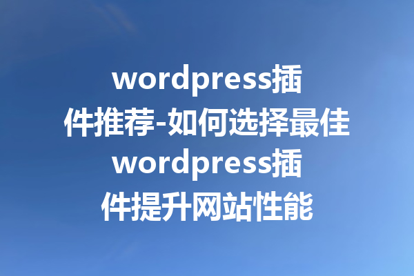 wordpress插件推荐-如何选择最佳wordpress插件提升网站性能