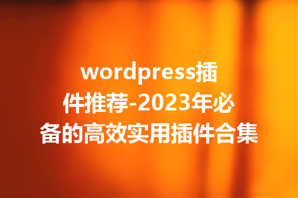 wordpress插件推荐-2023年必备的高效实用插件合集