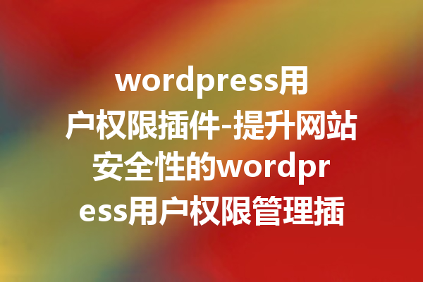 wordpress用户权限插件-提升网站安全性的wordpress用户权限管理插件