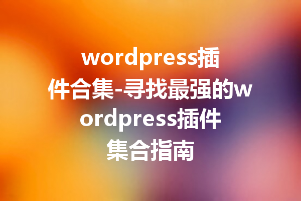 wordpress插件合集-寻找最强的wordpress插件集合指南