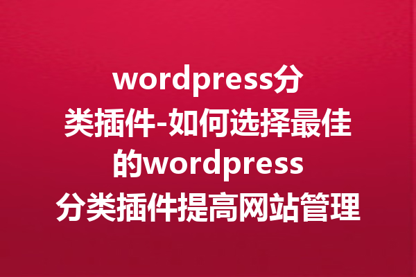 wordpress分类插件-如何选择最佳的wordpress分类插件提高网站管理效率