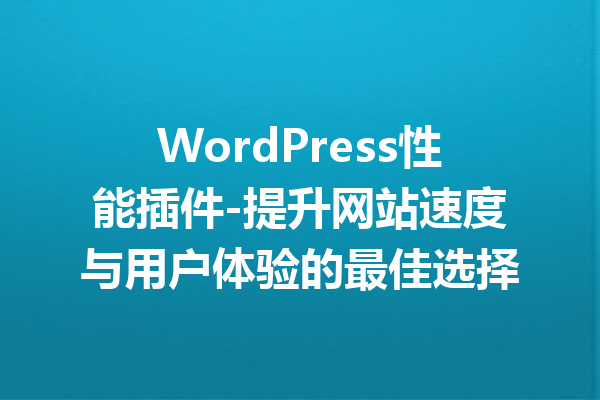 WordPress性能插件-提升网站速度与用户体验的最佳选择