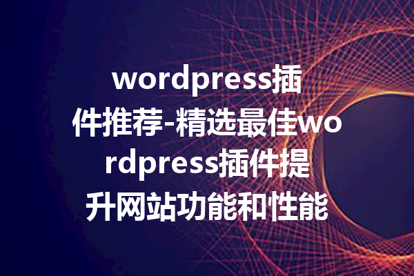 wordpress插件推荐-精选最佳wordpress插件提升网站功能和性能