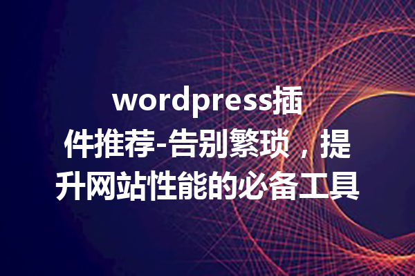 wordpress插件推荐-告别繁琐，提升网站性能的必备工具
