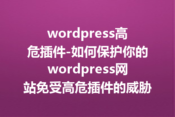 wordpress高危插件-如何保护你的wordpress网站免受高危插件的威胁