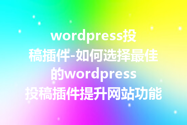 wordpress投稿插件-如何选择最佳的wordpress投稿插件提升网站功能