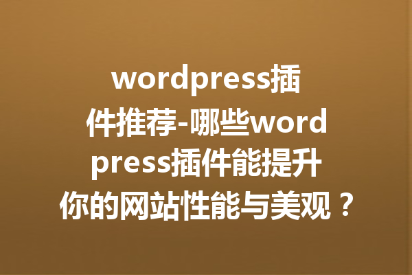 wordpress插件推荐-哪些wordpress插件能提升你的网站性能与美观？