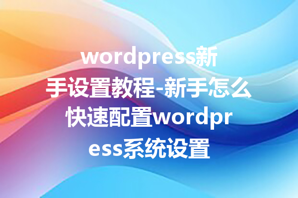 wordpress新手设置教程-新手怎么快速配置wordpress系统设置