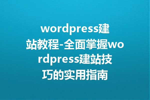 wordpress建站教程-全面掌握wordpress建站技巧的实用指南