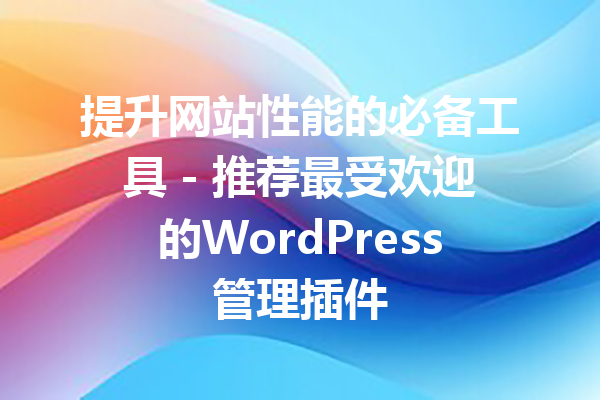 提升网站性能的必备工具 - 推荐最受欢迎的WordPress管理插件
