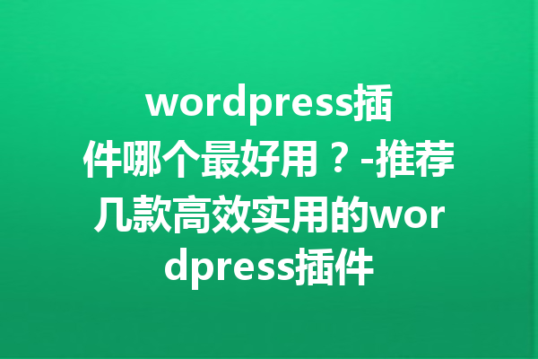 wordpress插件哪个最好用？-推荐几款高效实用的wordpress插件