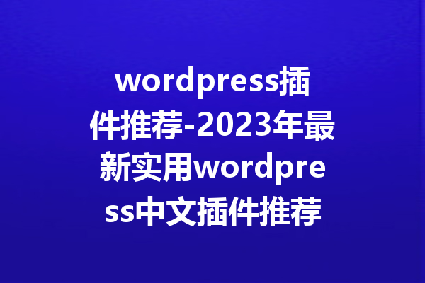 wordpress插件推荐-2023年最新实用wordpress中文插件推荐