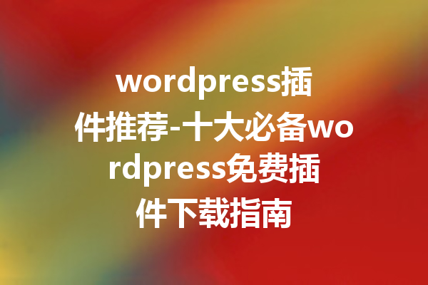 wordpress插件推荐-十大必备wordpress免费插件下载指南