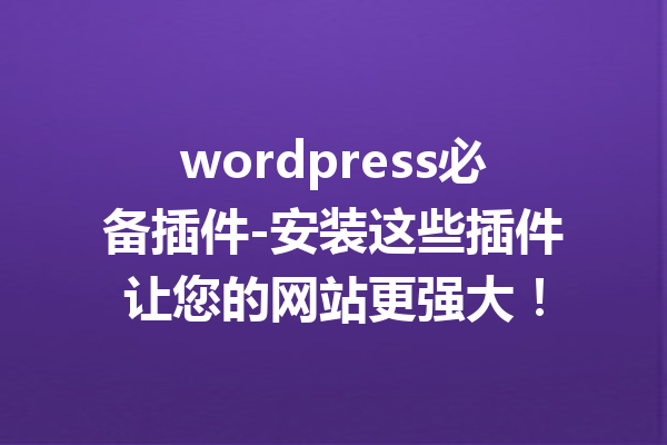 wordpress必备插件-安装这些插件让您的网站更强大！
