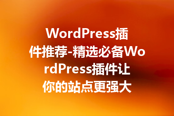 WordPress插件推荐-精选必备WordPress插件让你的站点更强大