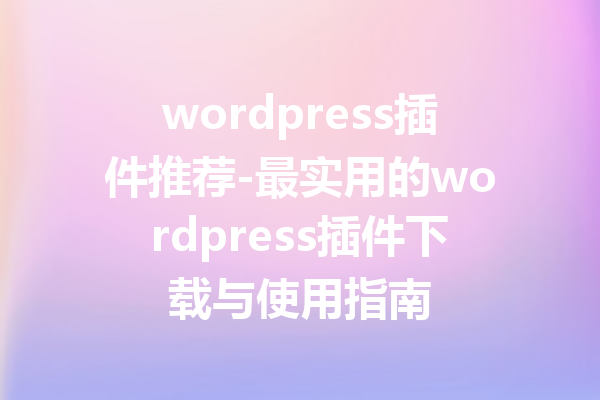 wordpress插件推荐-最实用的wordpress插件下载与使用指南