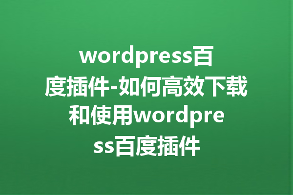 wordpress百度插件-如何高效下载和使用wordpress百度插件