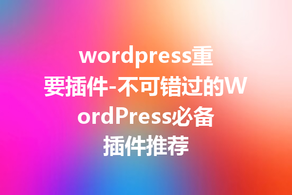 wordpress重要插件-不可错过的WordPress必备插件推荐