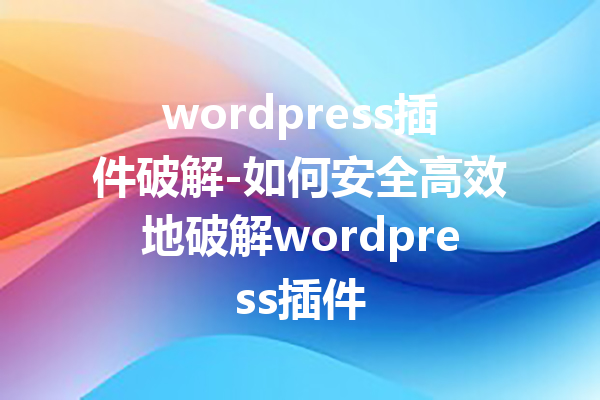 wordpress插件破解-如何安全高效地破解wordpress插件