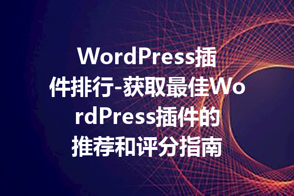 WordPress插件排行-获取最佳WordPress插件的推荐和评分指南