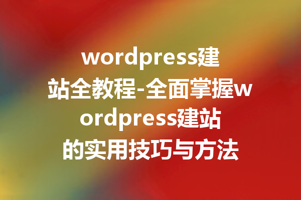 wordpress建站全教程-全面掌握wordpress建站的实用技巧与方法
