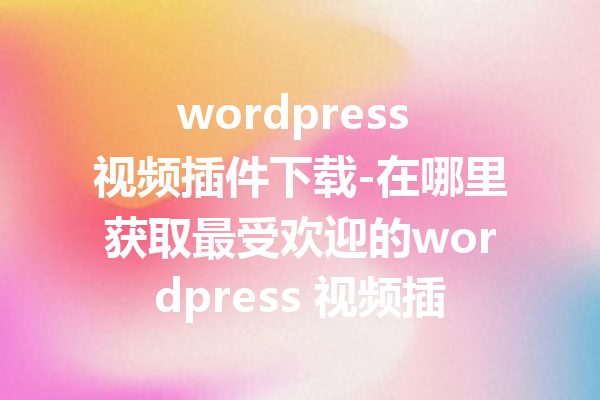 wordpress 视频插件下载-在哪里获取最受欢迎的wordpress 视频插件？