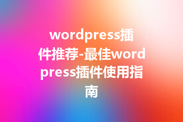 wordpress插件推荐-最佳wordpress插件使用指南