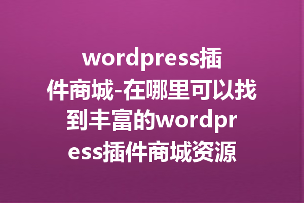 wordpress插件商城-在哪里可以找到丰富的wordpress插件商城资源