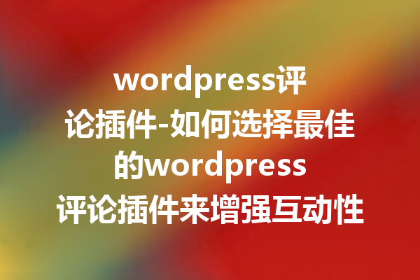wordpress评论插件-如何选择最佳的wordpress评论插件来增强互动性