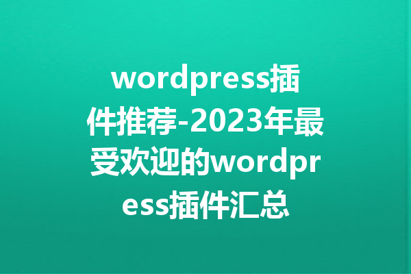 wordpress插件推荐-2023年最受欢迎的wordpress插件汇总