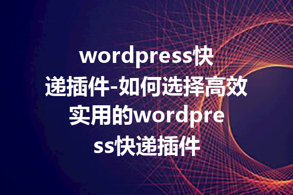 wordpress快递插件-如何选择高效实用的wordpress快递插件