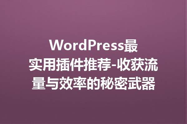 WordPress最实用插件推荐-收获流量与效率的秘密武器