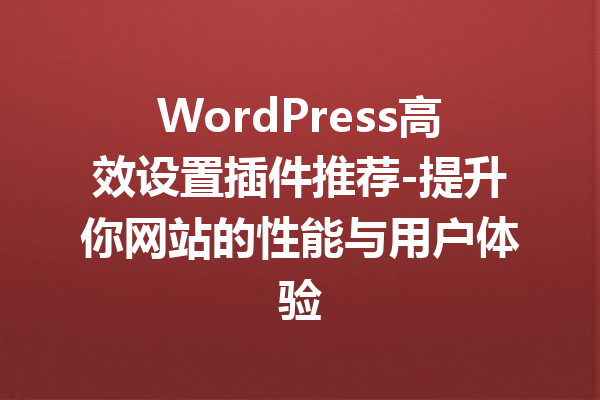 WordPress高效设置插件推荐-提升你网站的性能与用户体验