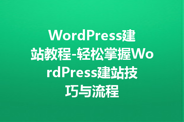 WordPress建站教程-轻松掌握WordPress建站技巧与流程